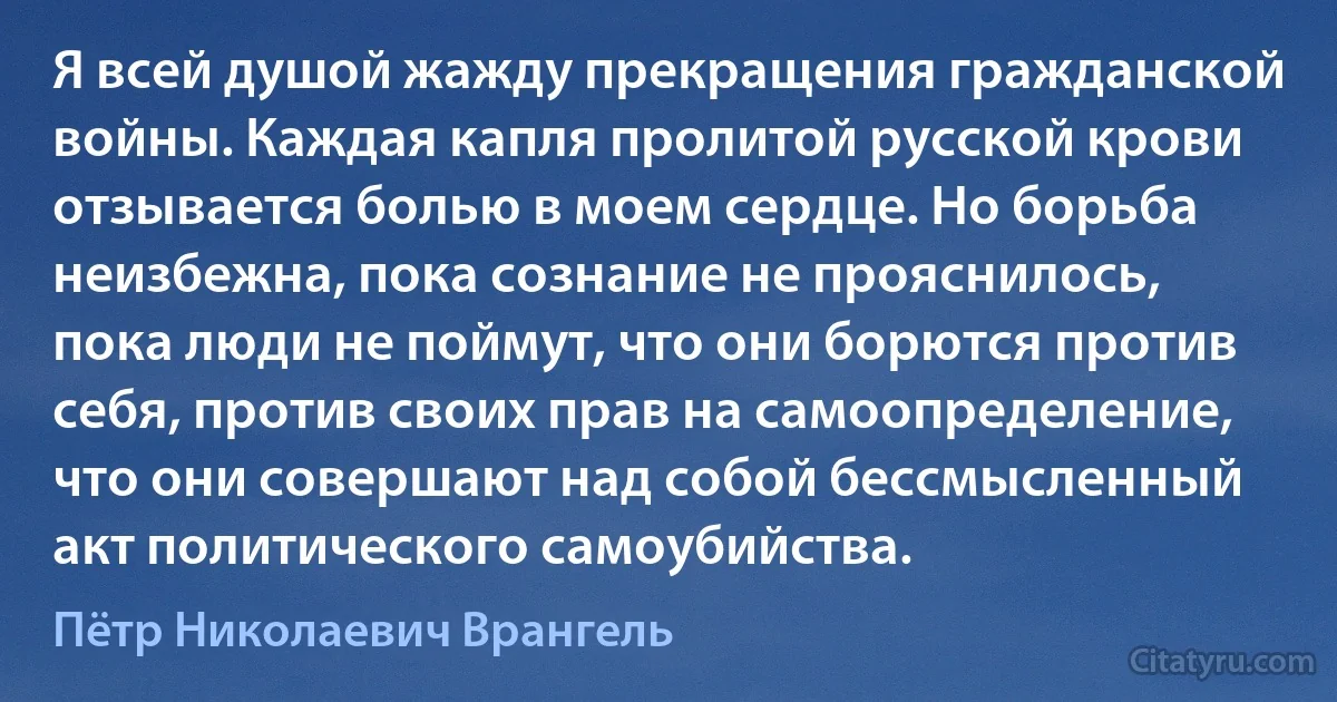 Я всей душой жажду прекращения гражданской войны. Каждая капля пролитой русской крови отзывается болью в моем сердце. Но борьба неизбежна, пока сознание не прояснилось, пока люди не поймут, что они борются против себя, против своих прав на самоопределение, что они совершают над собой бессмысленный акт политического самоубийства. (Пётр Николаевич Врангель)