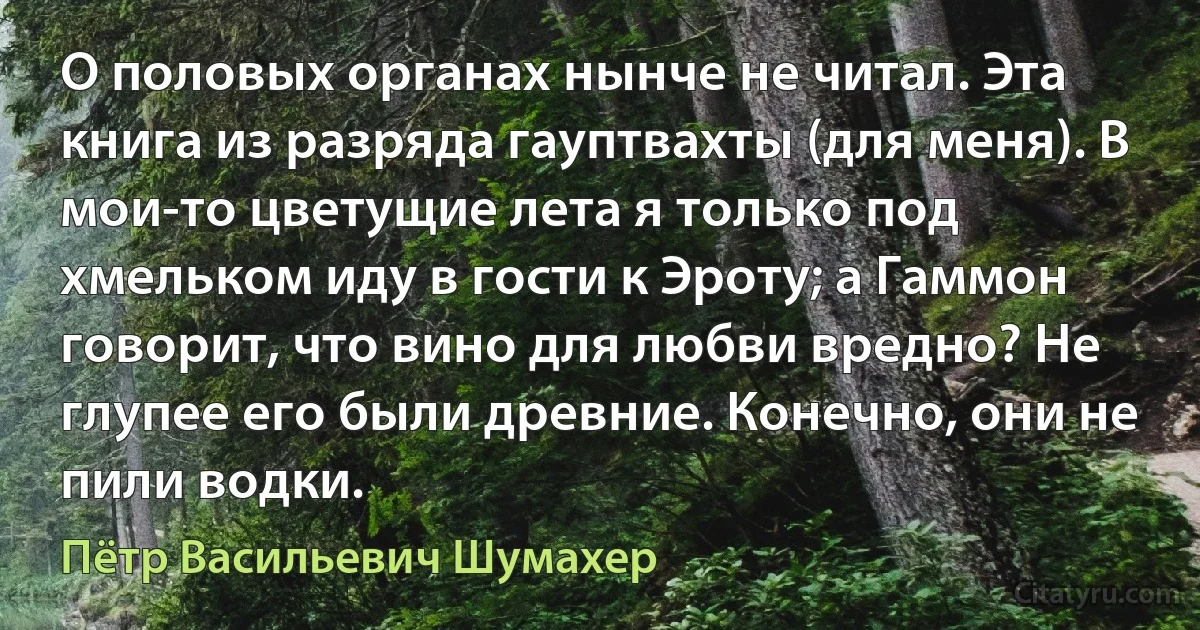 О половых органах нынче не читал. Эта книга из разряда гауптвахты (для меня). В мои-то цветущие лета я только под хмельком иду в гости к Эроту; а Гаммон говорит, что вино для любви вредно? Не глупее его были древние. Конечно, они не пили водки. (Пётр Васильевич Шумахер)