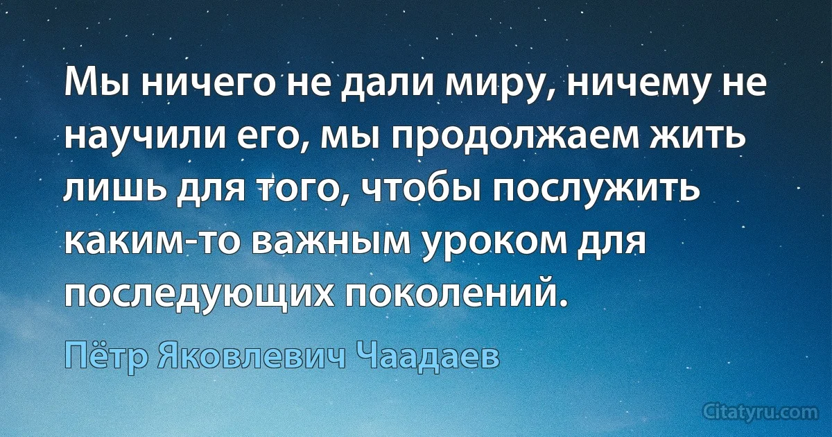 Мы ничего не дали миру, ничему не научили его, мы продолжаем жить лишь для того, чтобы послужить каким-то важным уроком для последующих поколений. (Пётр Яковлевич Чаадаев)