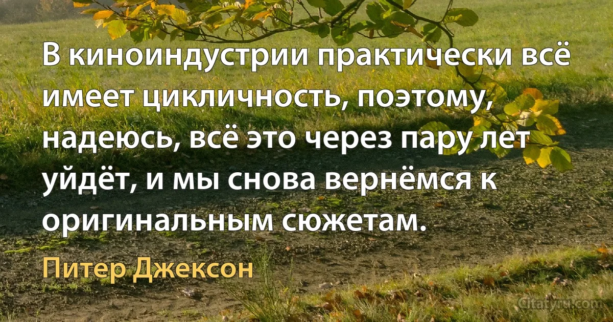 В киноиндустрии практически всё имеет цикличность, поэтому, надеюсь, всё это через пару лет уйдёт, и мы снова вернёмся к оригинальным сюжетам. (Питер Джексон)