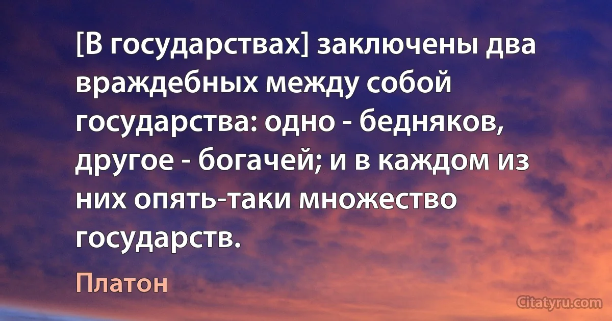 [В государствах] заключены два враждебных между собой государства: одно - бедняков, другое - богачей; и в каждом из них опять-таки множество государств. (Платон)