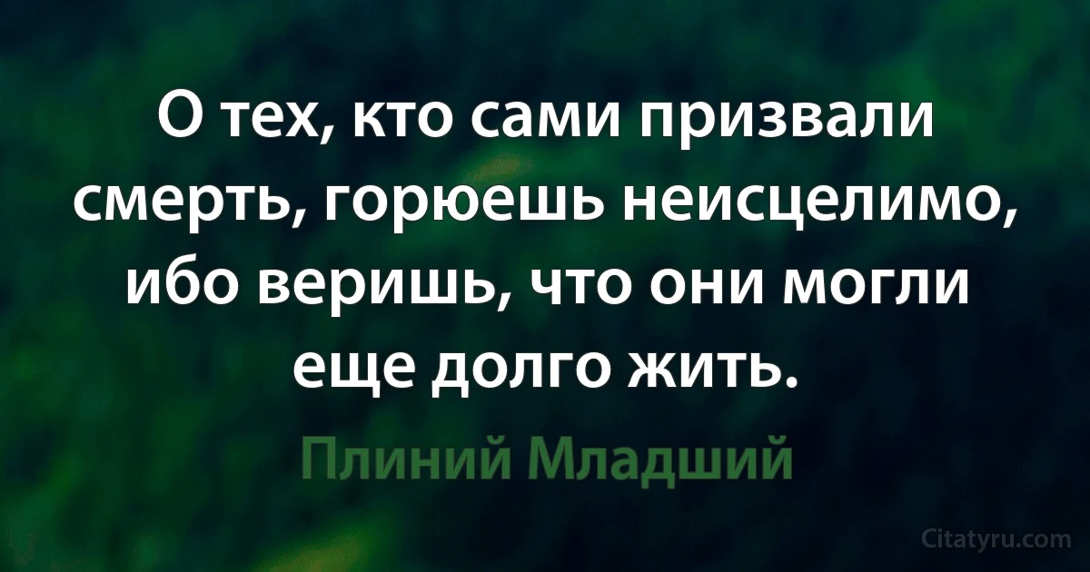 О тех, кто сами призвали смерть, горюешь неисцелимо, ибо веришь, что они могли еще долго жить. (Плиний Младший)