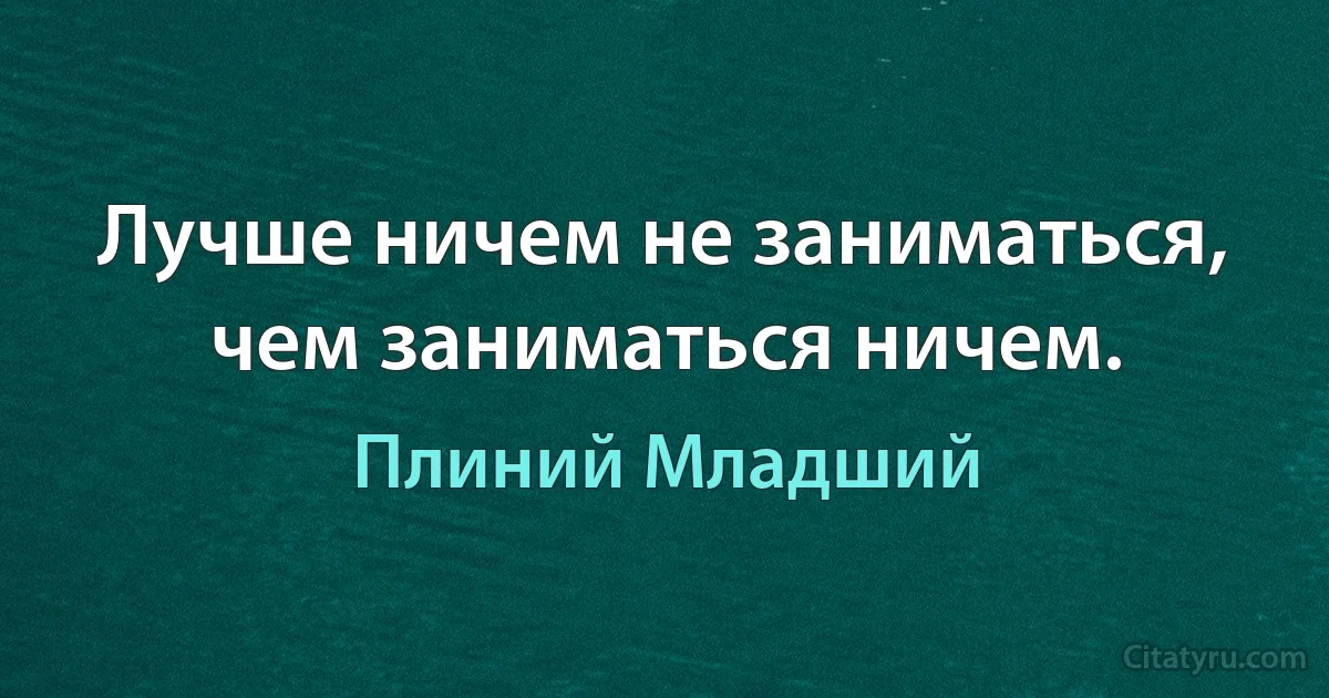 Лучше ничем не заниматься, чем заниматься ничем. (Плиний Младший)