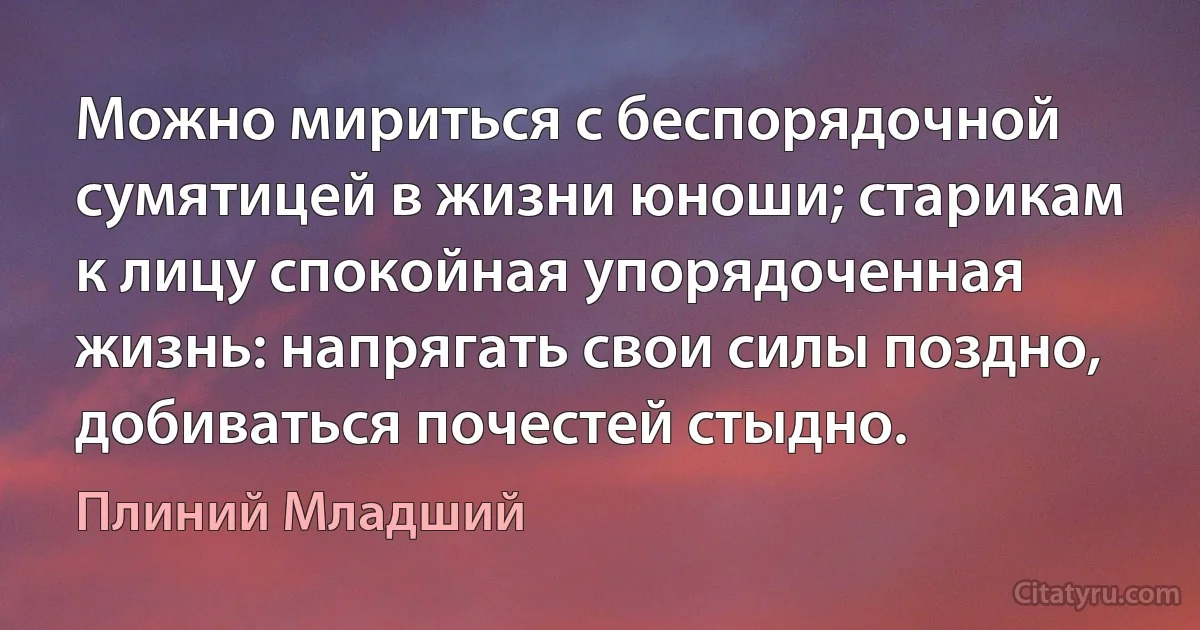 Можно мириться с беспорядочной сумятицей в жизни юноши; старикам к лицу спокойная упорядоченная жизнь: напрягать свои силы поздно, добиваться почестей стыдно. (Плиний Младший)