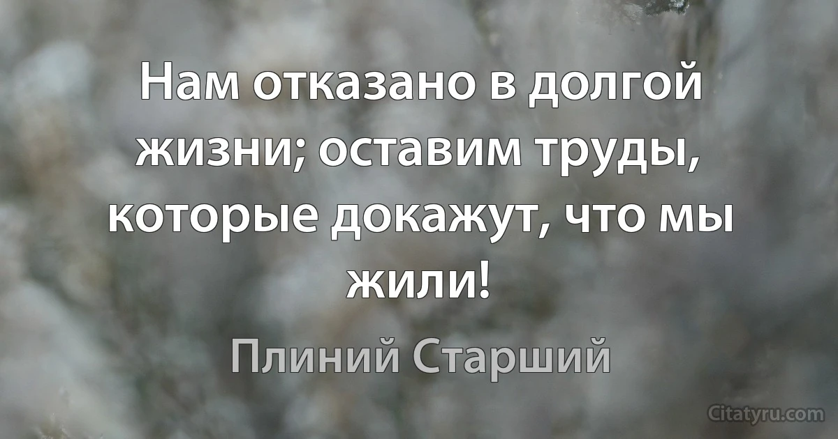 Нам отказано в долгой жизни; оставим труды, которые докажут, что мы жили! (Плиний Старший)