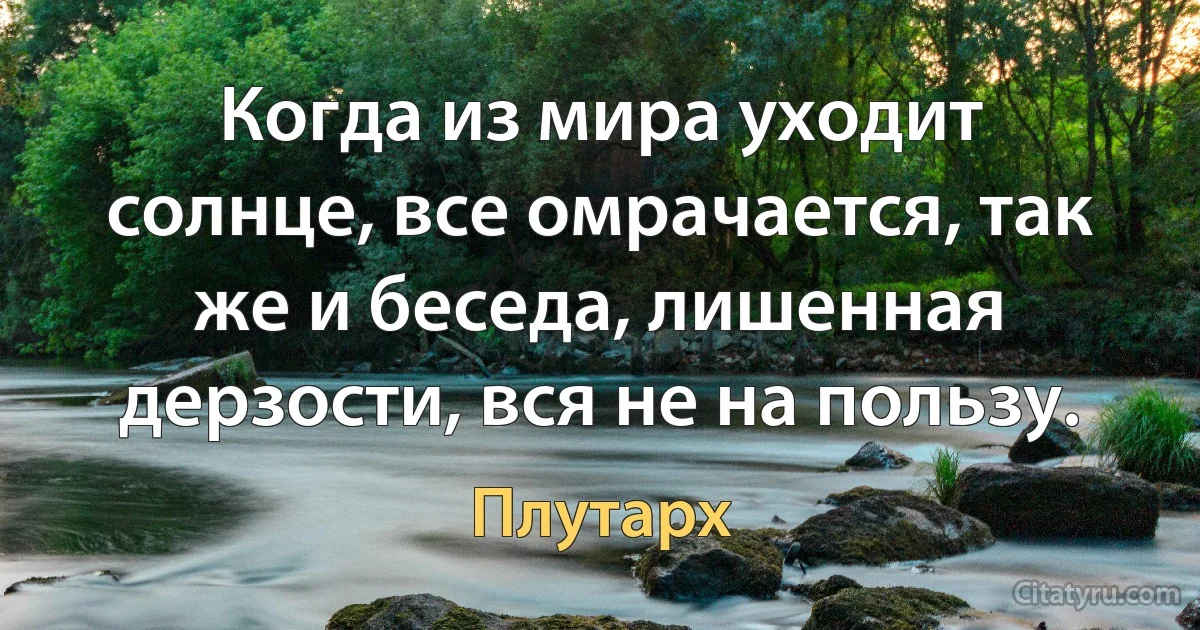 Когда из мира уходит солнце, все омрачается, так же и беседа, лишенная дерзости, вся не на пользу. (Плутарх)