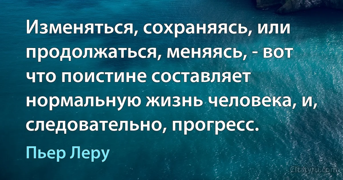 Изменяться, сохраняясь, или продолжаться, меняясь, - вот что поистине составляет нормальную жизнь человека, и, следовательно, прогресс. (Пьер Леру)