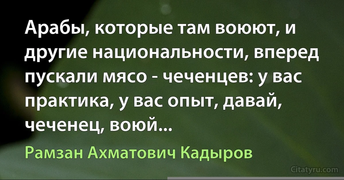 Арабы, которые там воюют, и другие национальности, вперед пускали мясо - чеченцев: у вас практика, у вас опыт, давай, чеченец, воюй... (Рамзан Ахматович Кадыров)