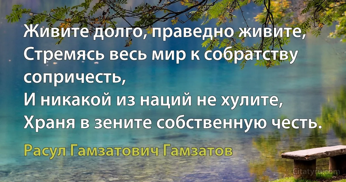 Живите долго, праведно живите,
Стремясь весь мир к собратству сопричесть,
И никакой из наций не хулите,
Храня в зените собственную честь. (Расул Гамзатович Гамзатов)