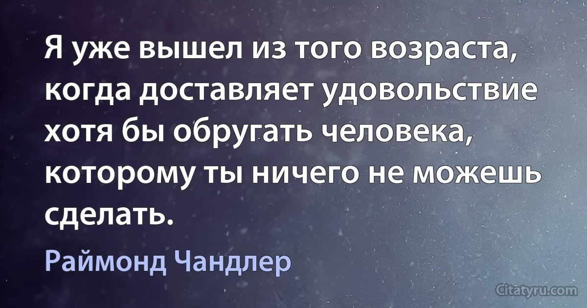 Я уже вышел из того возраста, когда доставляет удовольствие хотя бы обругать человека, которому ты ничего не можешь сделать. (Раймонд Чандлер)