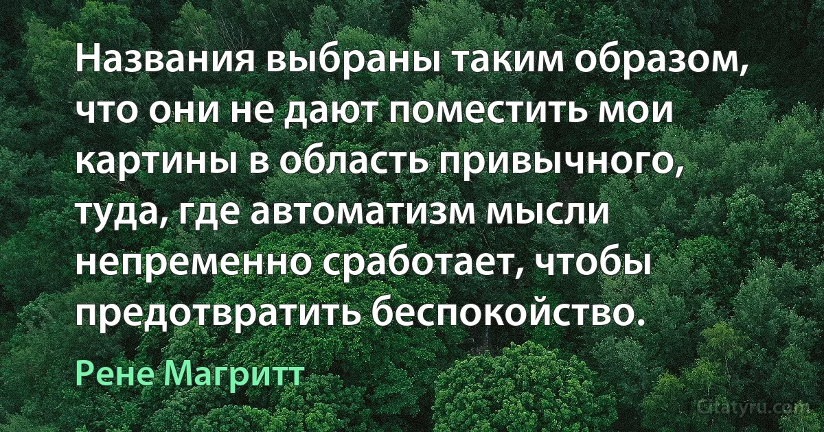 Названия выбраны таким образом, что они не дают поместить мои картины в область привычного, туда, где автоматизм мысли непременно сработает, чтобы предотвратить беспокойство. (Рене Магритт)