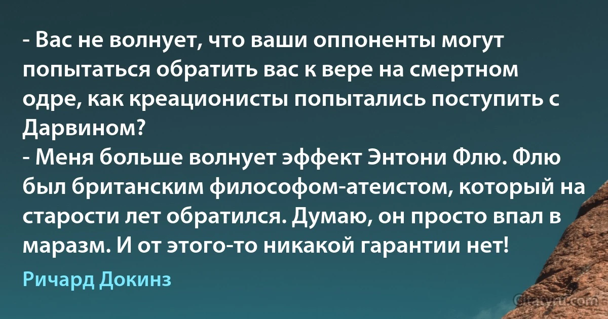 - Вас не волнует, что ваши оппоненты могут попытаться обратить вас к вере на смертном одре, как креационисты попытались поступить с Дарвином?
- Меня больше волнует эффект Энтони Флю. Флю был британским философом-атеистом, который на старости лет обратился. Думаю, он просто впал в маразм. И от этого-то никакой гарантии нет! (Ричард Докинз)