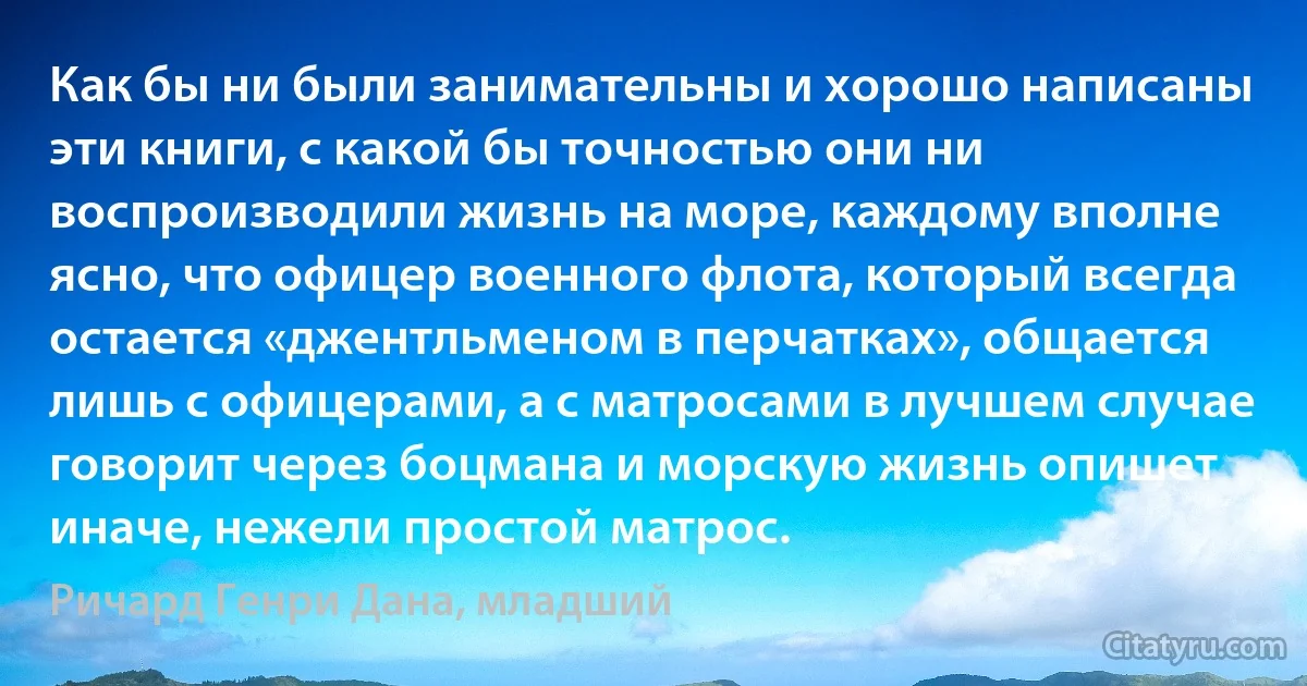 Как бы ни были занимательны и хорошо написаны эти книги, с какой бы точностью они ни воспроизводили жизнь на море, каждому вполне ясно, что офицер военного флота, который всегда остается «джентльменом в перчатках», общается лишь с офицерами, а с матросами в лучшем случае говорит через боцмана и морскую жизнь опишет иначе, нежели простой матрос. (Ричард Генри Дана, младший)