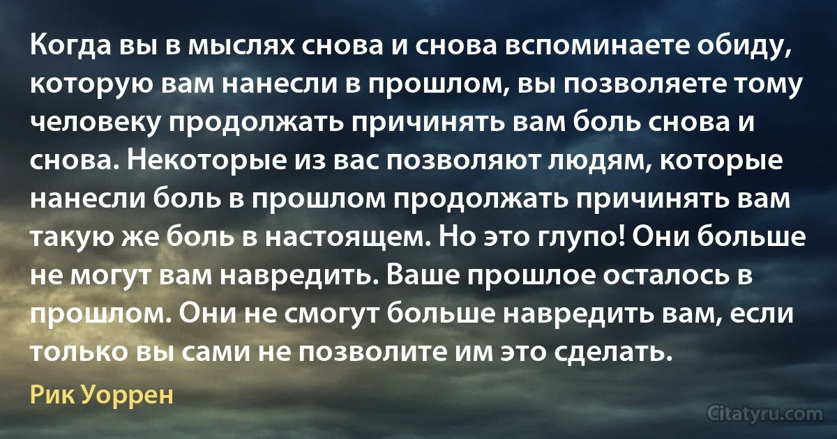 Когда вы в мыслях снова и снова вспоминаете обиду, которую вам нанесли в прошлом, вы позволяете тому человеку продолжать причинять вам боль снова и снова. Некоторые из вас позволяют людям, которые нанесли боль в прошлом продолжать причинять вам такую же боль в настоящем. Но это глупо! Они больше не могут вам навредить. Ваше прошлое осталось в прошлом. Они не смогут больше навредить вам, если только вы сами не позволите им это сделать. (Рик Уоррен)