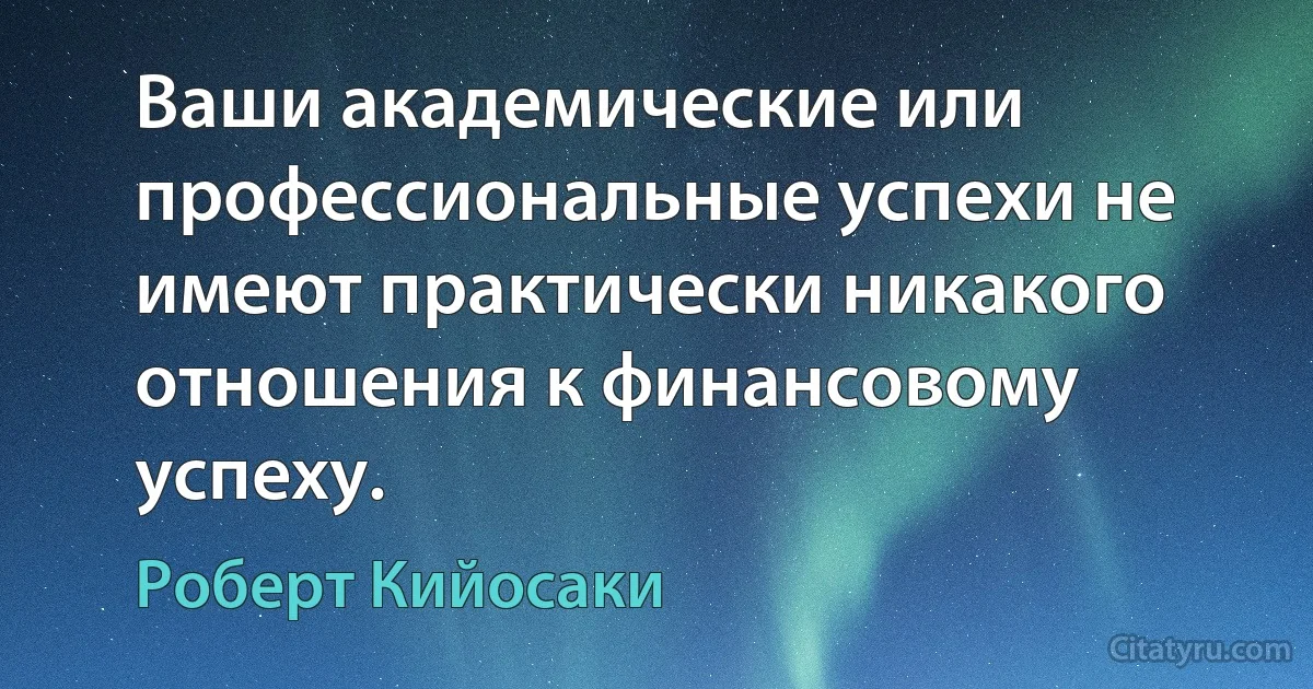 Ваши академические или профессиональные успехи не имеют практически никакого отношения к финансовому успеху. (Роберт Кийосаки)