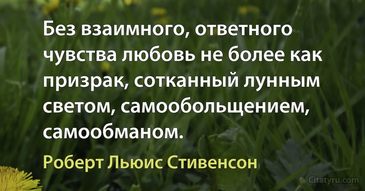 Без взаимного, ответного чувства любовь не более как призрак, сотканный лунным светом, самообольщением, самообманом. (Роберт Льюис Стивенсон)