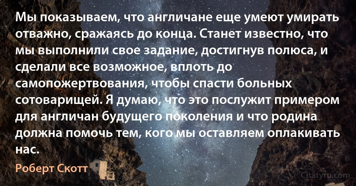 Мы показываем, что англичане еще умеют умирать отважно, сражаясь до конца. Станет известно, что мы выполнили свое задание, достигнув полюса, и сделали все возможное, вплоть до самопожертвования, чтобы спасти больных сотоварищей. Я думаю, что это послужит примером для англичан будущего поколения и что родина должна помочь тем, кого мы оставляем оплакивать нас. (Роберт Скотт)