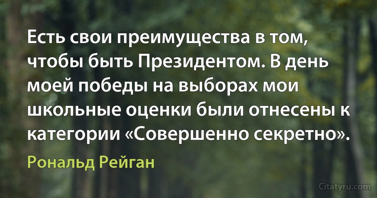 Есть свои преимущества в том, чтобы быть Президентом. В день моей победы на выборах мои школьные оценки были отнесены к категории «Совершенно секретно». (Рональд Рейган)