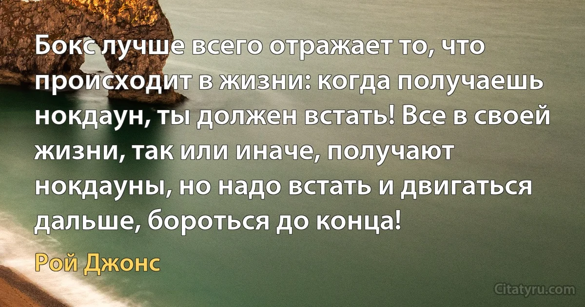 Бокс лучше всего отражает то, что происходит в жизни: когда получаешь нокдаун, ты должен встать! Все в своей жизни, так или иначе, получают нокдауны, но надо встать и двигаться дальше, бороться до конца! (Рой Джонс)