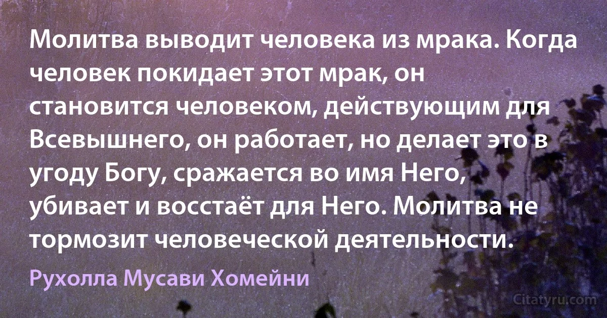 Молитва выводит человека из мрака. Когда человек покидает этот мрак, он становится человеком, действующим для Всевышнего, он работает, но делает это в угоду Богу, сражается во имя Него, убивает и восстаёт для Него. Молитва не тормозит человеческой деятельности. (Рухолла Мусави Хомейни)