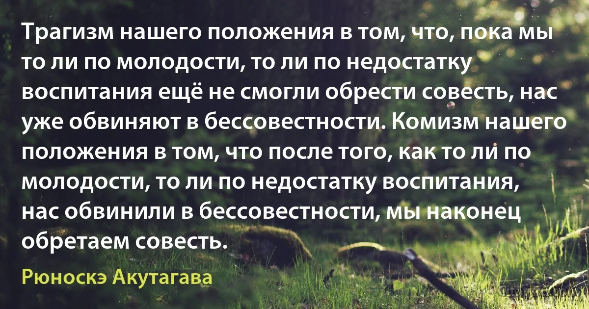 Трагизм нашего положения в том, что, пока мы то ли по молодости, то ли по недостатку воспитания ещё не смогли обрести совесть, нас уже обвиняют в бессовестности. Комизм нашего положения в том, что после того, как то ли по молодости, то ли по недостатку воспитания, нас обвинили в бессовестности, мы наконец обретаем совесть. (Рюноскэ Акутагава)