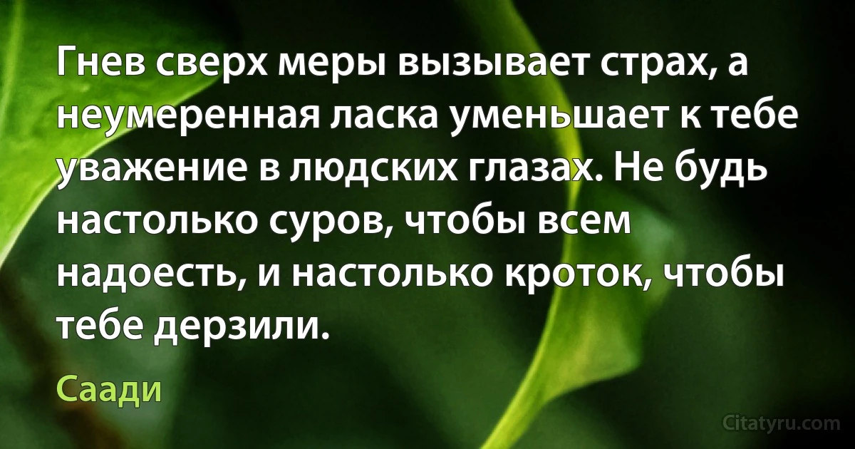 Гнев сверх меры вызывает страх, а неумеренная ласка уменьшает к тебе уважение в людских глазах. Не будь настолько суров, чтобы всем надоесть, и настолько кроток, чтобы тебе дерзили. (Саади)