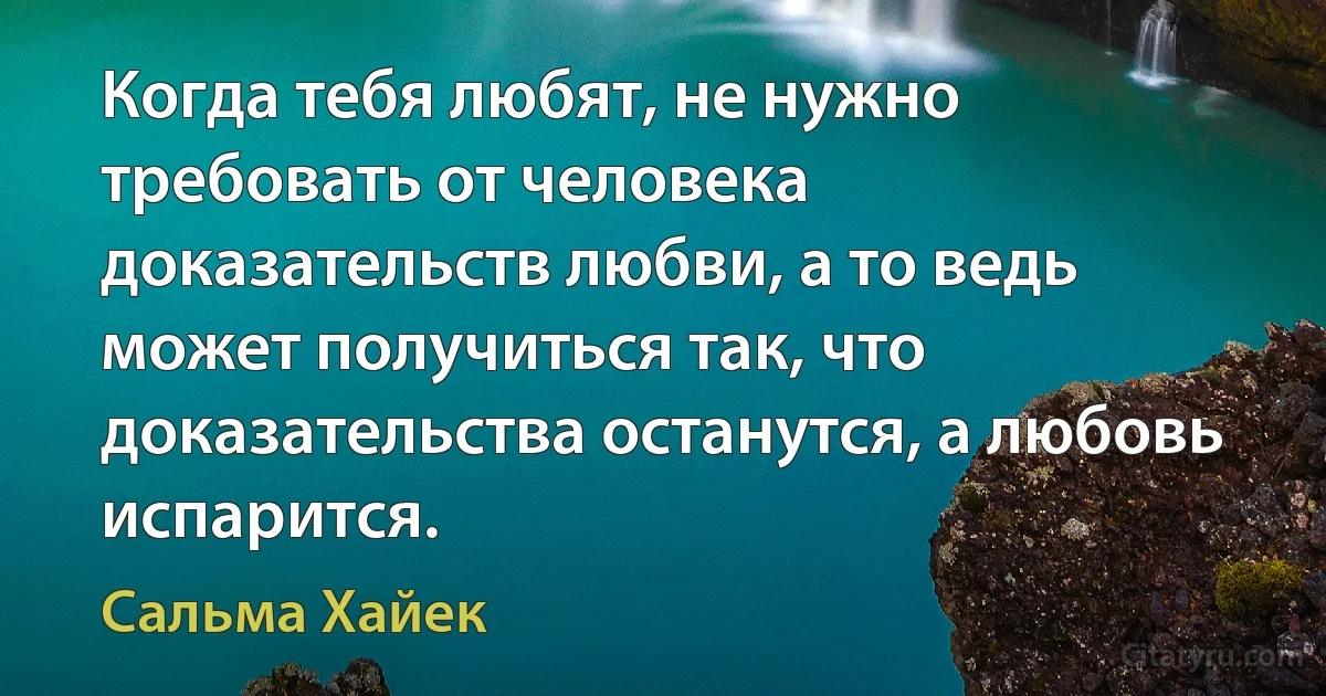 Когда тебя любят, не нужно требовать от человека доказательств любви, а то ведь может получиться так, что доказательства останутся, а любовь испарится. (Сальма Хайек)