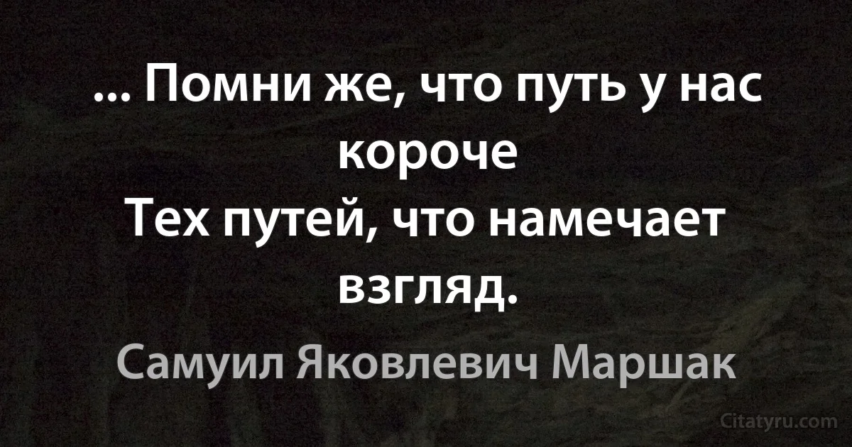 ... Помни же, что путь у нас короче
Тех путей, что намечает взгляд. (Самуил Яковлевич Маршак)