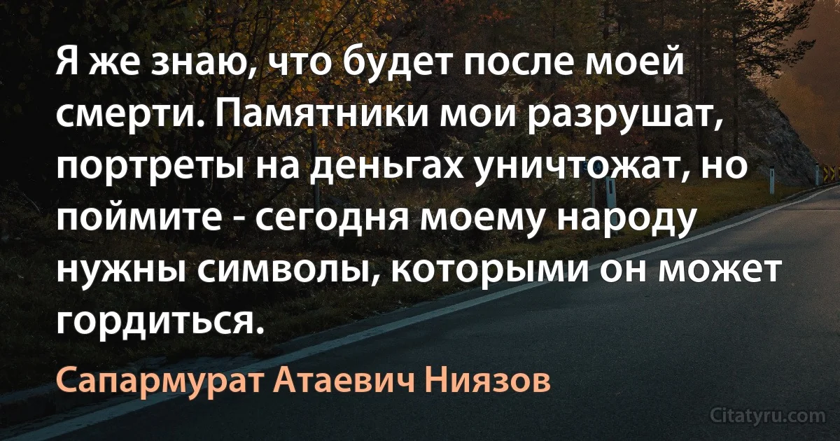 Я же знаю, что будет после моей смерти. Памятники мои разрушат, портреты на деньгах уничтожат, но поймите - сегодня моему народу нужны символы, которыми он может гордиться. (Сапармурат Атаевич Ниязов)