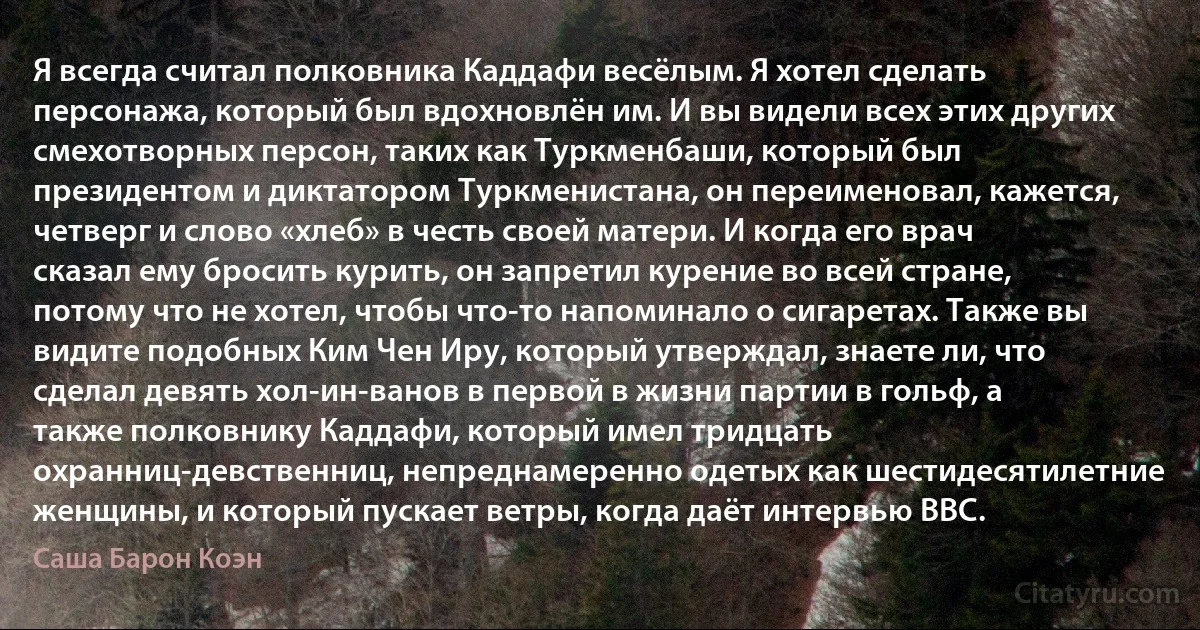 Я всегда считал полковника Каддафи весёлым. Я хотел сделать персонажа, который был вдохновлён им. И вы видели всех этих других смехотворных персон, таких как Туркменбаши, который был президентом и диктатором Туркменистана, он переименовал, кажется, четверг и слово «хлеб» в честь своей матери. И когда его врач сказал ему бросить курить, он запретил курение во всей стране, потому что не хотел, чтобы что-то напоминало о сигаретах. Также вы видите подобных Ким Чен Иру, который утверждал, знаете ли, что сделал девять хол-ин-ванов в первой в жизни партии в гольф, а также полковнику Каддафи, который имел тридцать охранниц-девственниц, непреднамеренно одетых как шестидесятилетние женщины, и который пускает ветры, когда даёт интервью BBC. (Саша Барон Коэн)