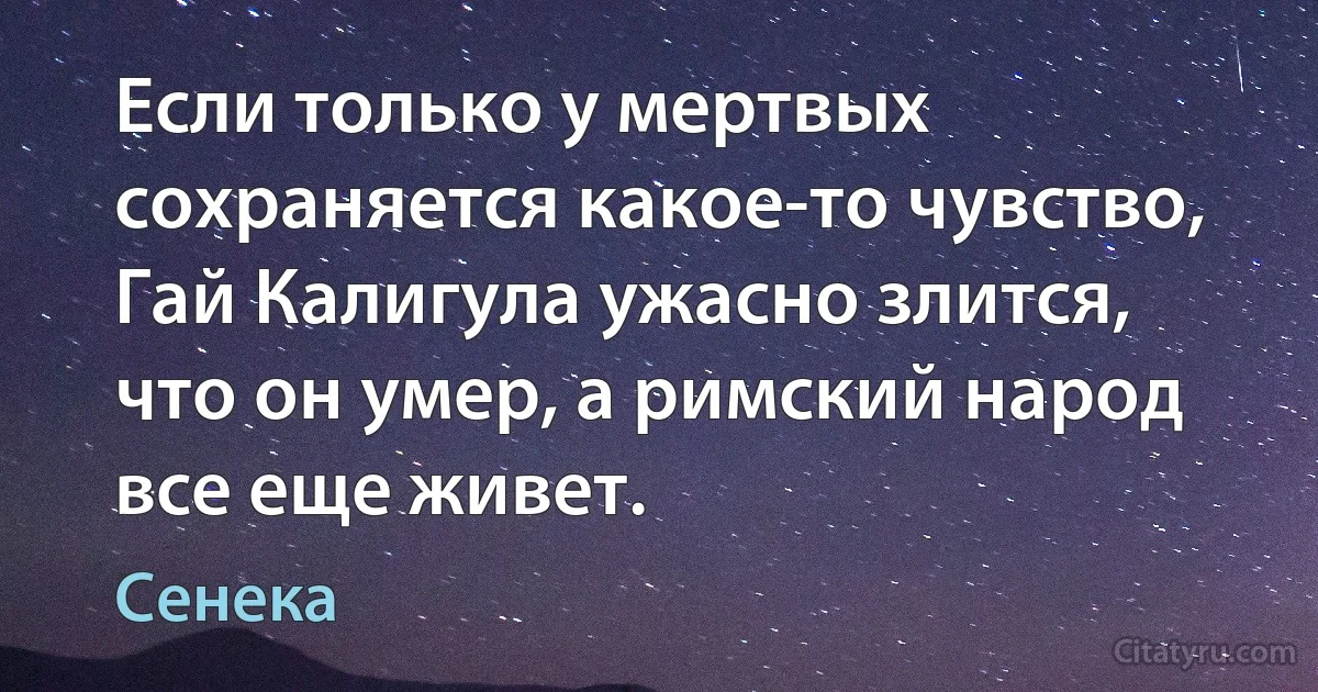 Если только у мертвых сохраняется какое-то чувство, Гай Калигула ужасно злится, что он умер, а римский народ все еще живет. (Сенека)