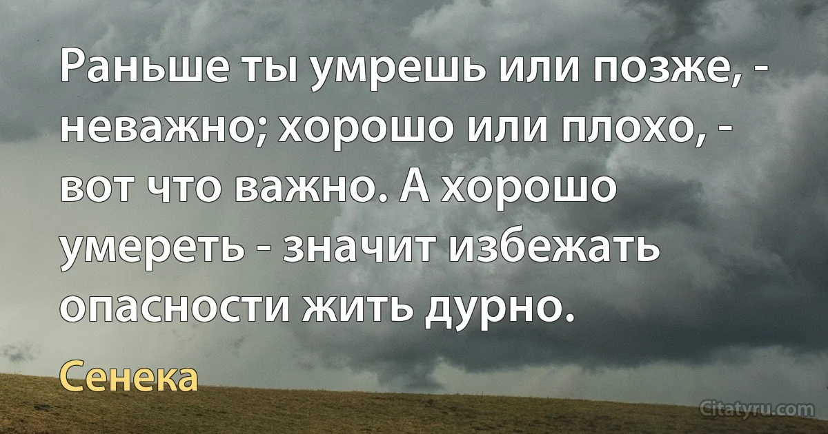 Раньше ты умрешь или позже, - неважно; хорошо или плохо, - вот что важно. А хорошо умереть - значит избежать опасности жить дурно. (Сенека)