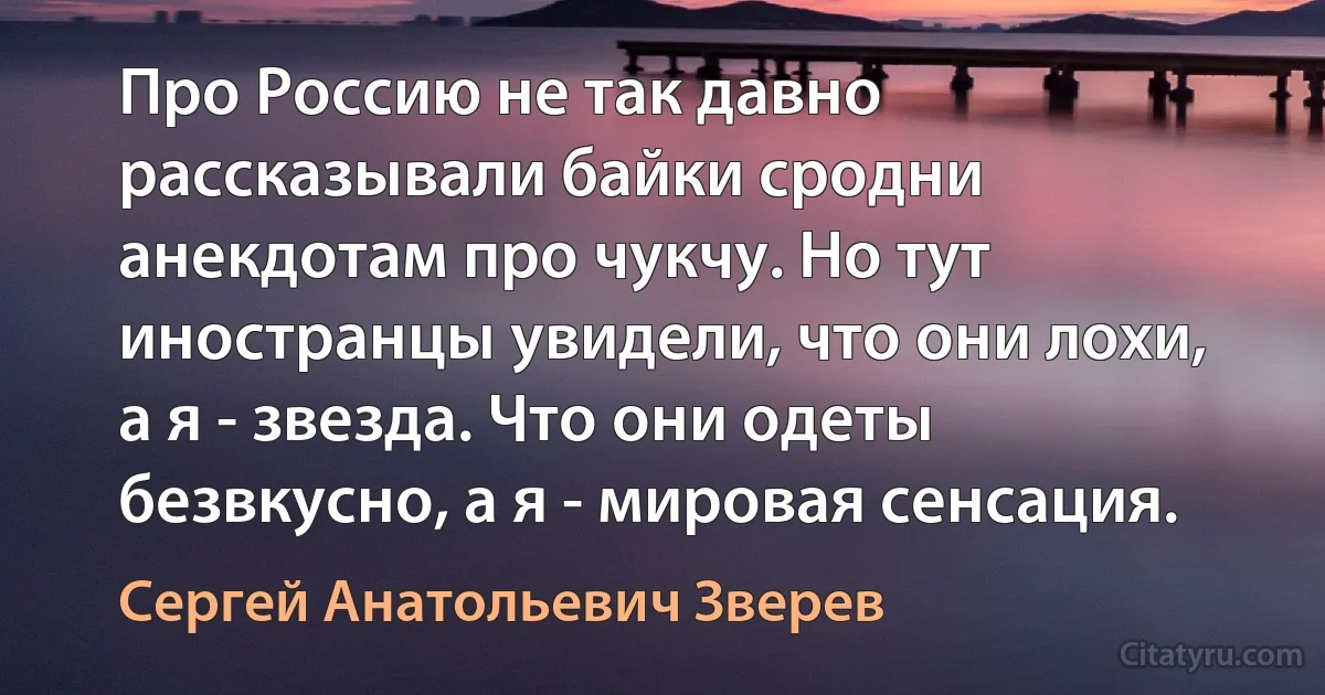 Про Россию не так давно рассказывали байки сродни анекдотам про чукчу. Но тут иностранцы увидели, что они лохи, а я - звезда. Что они одеты безвкусно, а я - мировая сенсация. (Сергей Анатольевич Зверев)