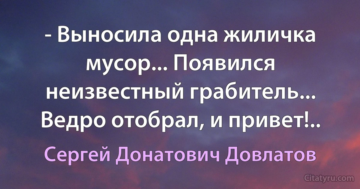 - Выносила одна жиличка мусор... Появился неизвестный грабитель... Ведро отобрал, и привет!.. (Сергей Донатович Довлатов)