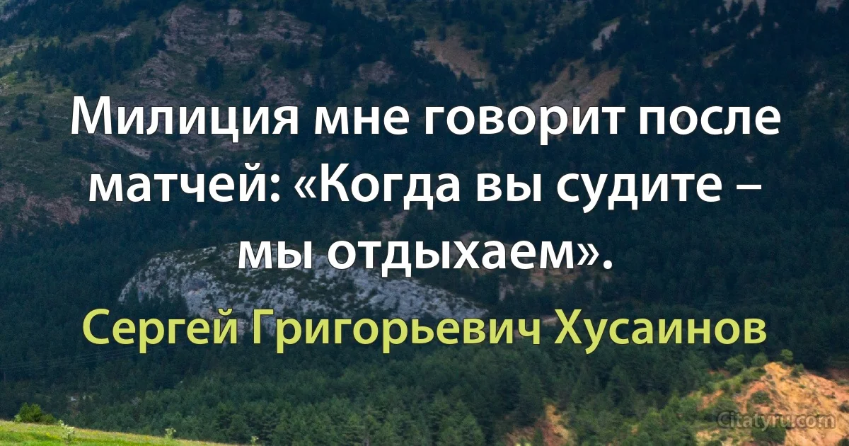 Милиция мне говорит после матчей: «Когда вы судите – мы отдыхаем». (Сергей Григорьевич Хусаинов)