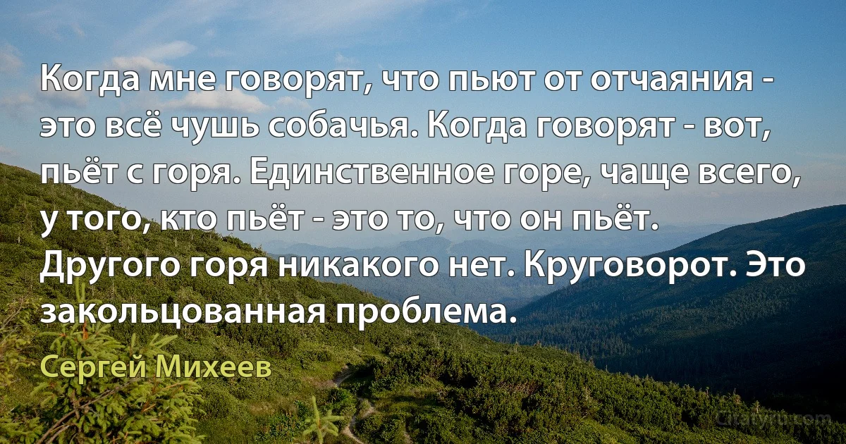 Когда мне говорят, что пьют от отчаяния - это всё чушь собачья. Когда говорят - вот, пьёт с горя. Единственное горе, чаще всего, у того, кто пьёт - это то, что он пьёт. Другого горя никакого нет. Круговорот. Это закольцованная проблема. (Сергей Михеев)