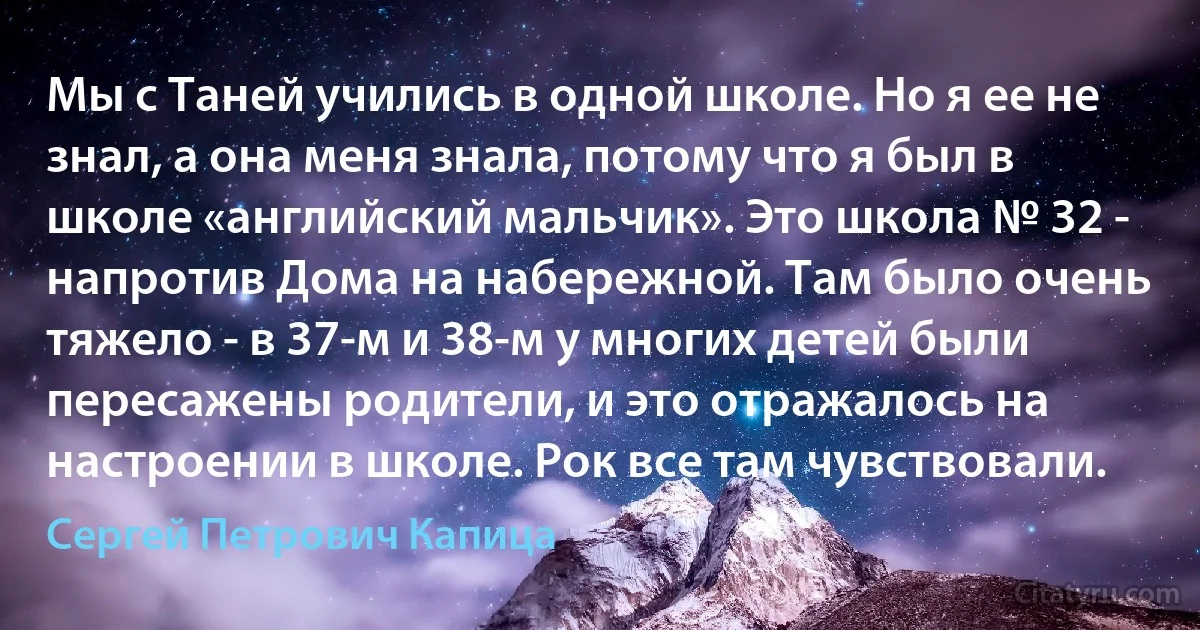 Мы с Таней учились в одной школе. Но я ее не знал, а она меня знала, потому что я был в школе «английский мальчик». Это школа № 32 - напротив Дома на набережной. Там было очень тяжело - в 37-м и 38-м у многих детей были пересажены родители, и это отражалось на настроении в школе. Рок все там чувствовали. (Сергей Петрович Капица)