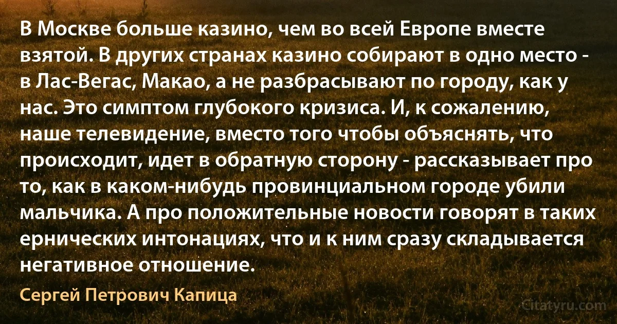 В Москве больше казино, чем во всей Европе вместе взятой. В других странах казино собирают в одно место - в Лас-Вегас, Макао, а не разбрасывают по городу, как у нас. Это симптом глубокого кризиса. И, к сожалению, наше телевидение, вместо того чтобы объяснять, что происходит, идет в обратную сторону - рассказывает про то, как в каком-нибудь провинциальном городе убили мальчика. А про положительные новости говорят в таких ернических интонациях, что и к ним сразу складывается негативное отношение. (Сергей Петрович Капица)