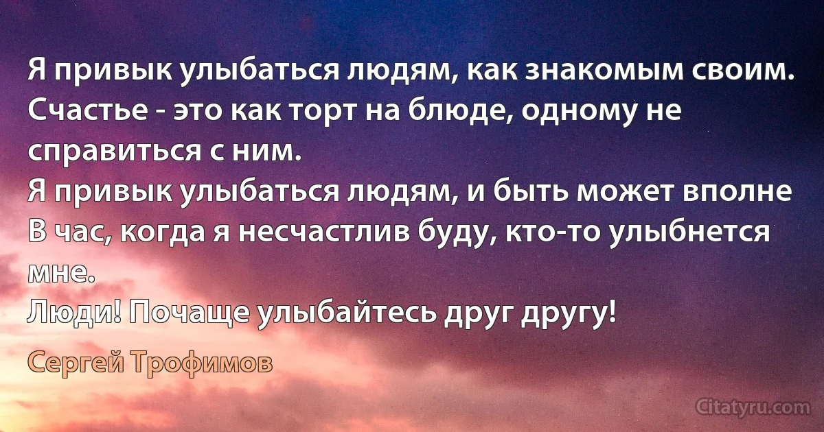 Я привык улыбаться людям, как знакомым своим.
Счастье - это как торт на блюде, одному не справиться с ним.
Я привык улыбаться людям, и быть может вполне
В час, когда я несчастлив буду, кто-то улыбнется мне.
Люди! Почаще улыбайтесь друг другу! (Сергей Трофимов)