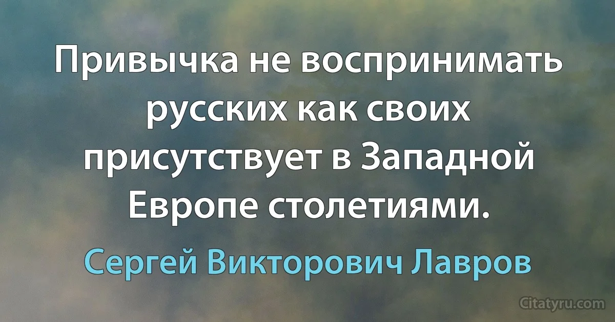 Привычка не воспринимать русских как своих присутствует в Западной Европе столетиями. (Сергей Викторович Лавров)