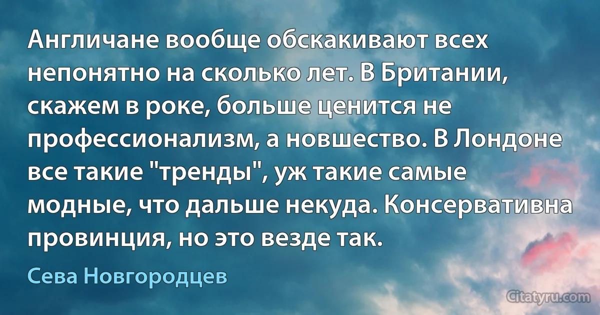 Англичане вообще обскакивают всех непонятно на сколько лет. В Британии, скажем в роке, больше ценится не профессионализм, а новшество. В Лондоне все такие "тренды", уж такие самые модные, что дальше некуда. Консервативна провинция, но это везде так. (Сева Новгородцев)