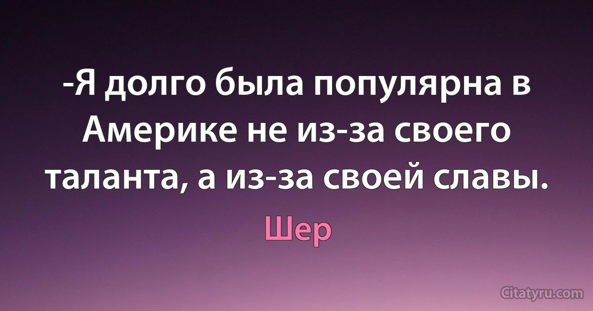 -Я долго была популярна в Америке не из-за своего таланта, а из-за своей славы. (Шер)