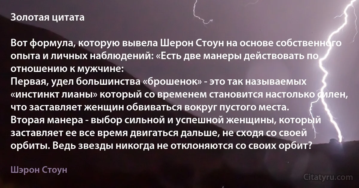 Золотая цитата

Вот формула, которую вывела Шерон Стоун на основе собственного опыта и личных наблюдений: «Есть две манеры действовать по отношению к мужчине:
Первая, удел большинства «брошенок» - это так называемых «инстинкт лианы» который со временем становится настолько силен, что заставляет женщин обвиваться вокруг пустого места.
Вторая манера - выбор сильной и успешной женщины, который заставляет ее все время двигаться дальше, не сходя со своей орбиты. Ведь звезды никогда не отклоняются со своих орбит? (Шэрон Стоун)