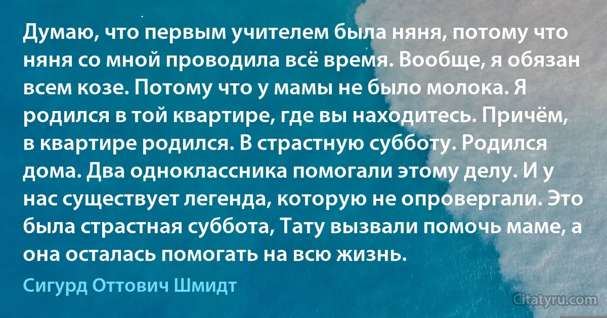 Думаю, что первым учителем была няня, потому что няня со мной проводила всё время. Вообще, я обязан всем козе. Потому что у мамы не было молока. Я родился в той квартире, где вы находитесь. Причём, в квартире родился. В страстную субботу. Родился дома. Два одноклассника помогали этому делу. И у нас существует легенда, которую не опровергали. Это была страстная суббота, Тату вызвали помочь маме, а она осталась помогать на всю жизнь. (Сигурд Оттович Шмидт)