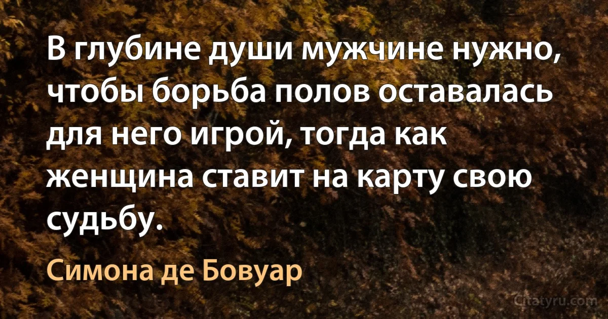 В глубине души мужчине нужно, чтобы борьба полов оставалась для него игрой, тогда как женщина ставит на карту свою судьбу. (Симона де Бовуар)