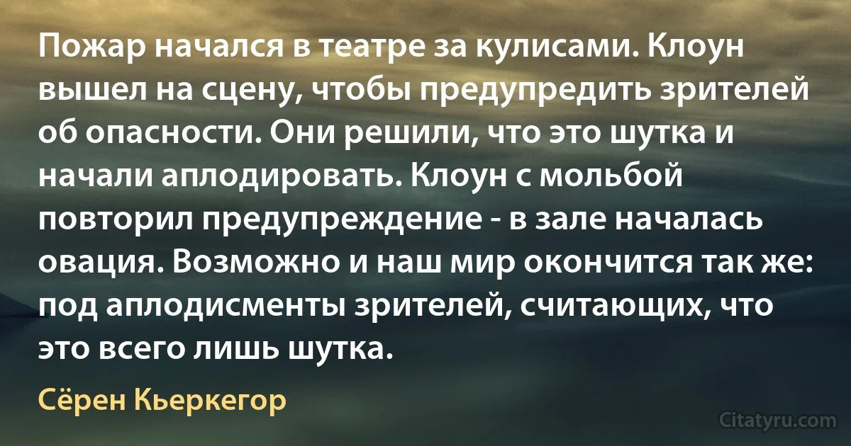 Пожар начался в театре за кулисами. Клоун вышел на сцену, чтобы предупредить зрителей об опасности. Они решили, что это шутка и начали аплодировать. Клоун с мольбой повторил предупреждение - в зале началась овация. Возможно и наш мир окончится так же: под аплодисменты зрителей, считающих, что это всего лишь шутка. (Сёрен Кьеркегор)