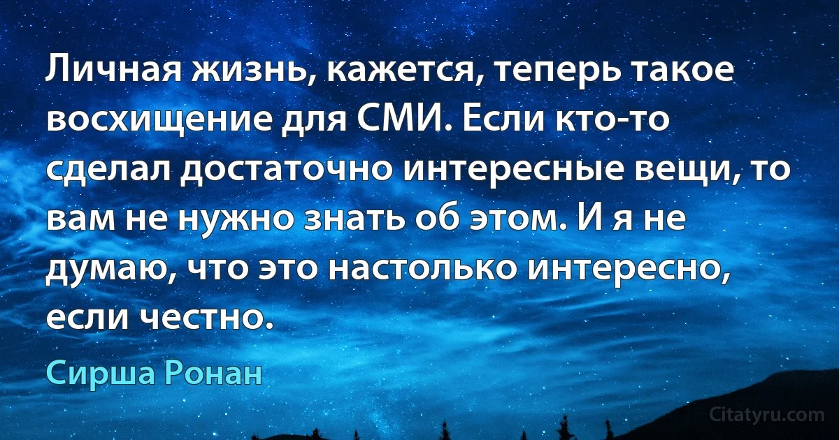 Личная жизнь, кажется, теперь такое восхищение для СМИ. Если кто-то сделал достаточно интересные вещи, то вам не нужно знать об этом. И я не думаю, что это настолько интересно, если честно. (Сирша Ронан)