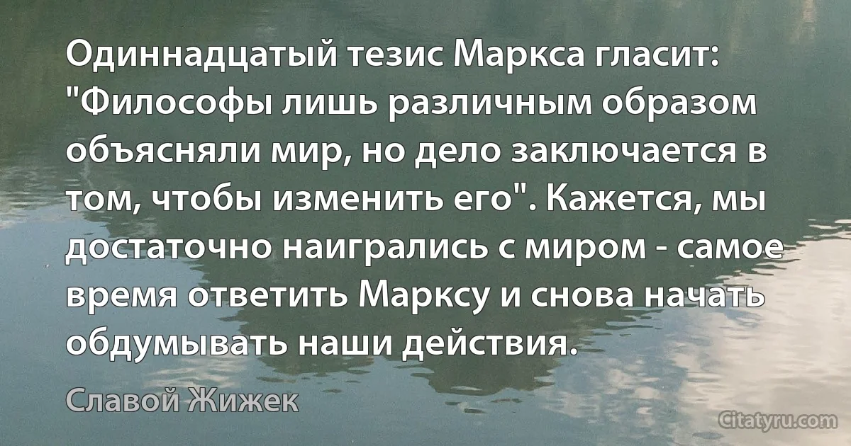 Одиннадцатый тезис Маркса гласит: "Философы лишь различным образом объясняли мир, но дело заключается в том, чтобы изменить его". Кажется, мы достаточно наигрались с миром - самое время ответить Марксу и снова начать обдумывать наши действия. (Славой Жижек)