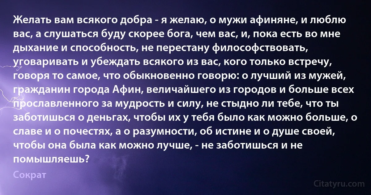 Желать вам всякого добра - я желаю, о мужи афиняне, и люблю вас, а слушаться буду скорее бога, чем вас, и, пока есть во мне дыхание и способность, не перестану философствовать, уговаривать и убеждать всякого из вас, кого только встречу, говоря то самое, что обыкновенно говорю: о лучший из мужей, гражданин города Афин, величайшего из городов и больше всех прославленного за мудрость и силу, не стыдно ли тебе, что ты заботишься о деньгах, чтобы их у тебя было как можно больше, о славе и о почестях, а о разумности, об истине и о душе своей, чтобы она была как можно лучше, - не заботишься и не помышляешь? (Сократ)