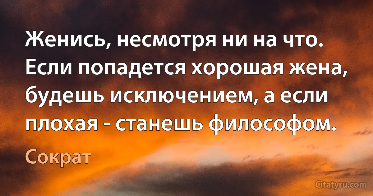 Женись, несмотря ни на что. Если попадется хорошая жена, будешь исключением, а если плохая - станешь философом. (Сократ)